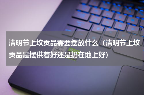 清明节上坟贡品需要摆放什么（清明节上坟贡品是摆供着好还是扔在地上好）