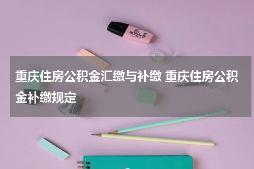 重庆住房公积金汇缴与补缴 重庆住房公积金补缴规定