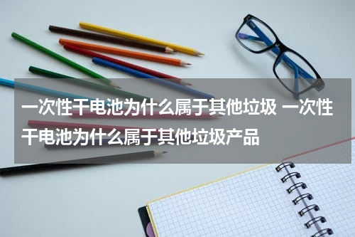 一次性干电池为什么属于其他垃圾 一次性干电池为什么属于其他垃圾产品