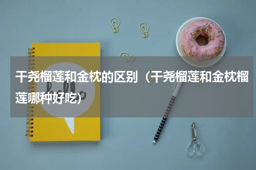 干尧榴莲和金枕的区别（干尧榴莲和金枕榴莲哪种好吃）