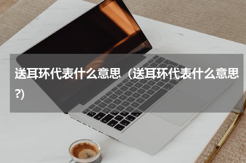 送耳环代表什么意思（送耳环代表什么意思?）