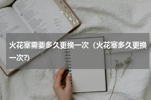 火花塞需要多久更换一次（火花塞多久更换一次?）