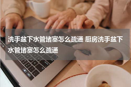 洗手盆下水管堵塞怎么疏通 厨房洗手盆下水管堵塞怎么疏通
