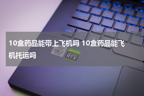 10盒药品能带上飞机吗 10盒药品能飞机托运吗