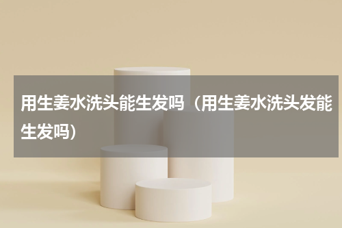 用生姜水洗头能生发吗（用生姜水洗头发能生发吗）