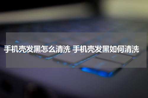 手机壳发黑怎么清洗 手机壳发黑如何清洗