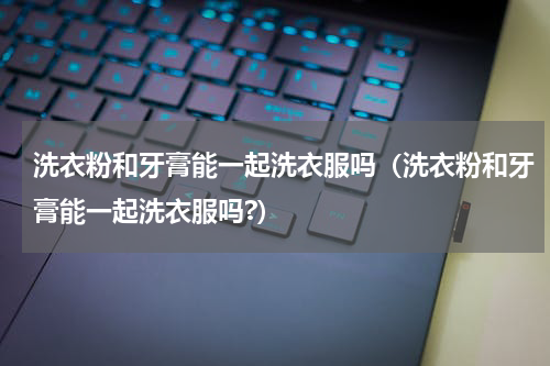 洗衣粉和牙膏能一起洗衣服吗（洗衣粉和牙膏能一起洗衣服吗?）