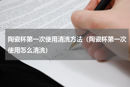陶瓷杯第一次使用清洗方法（陶瓷杯第一次使用怎么清洗）
