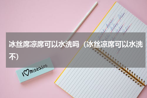 冰丝席凉席可以水洗吗（冰丝凉席可以水洗不）