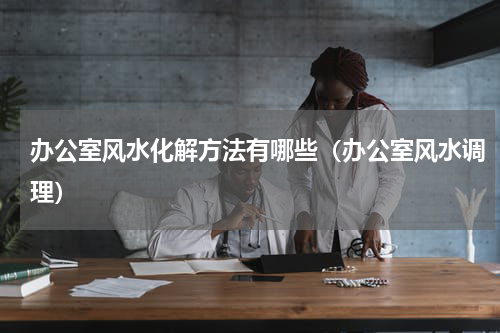 办公室风水化解方法有哪些（办公室风水调理）