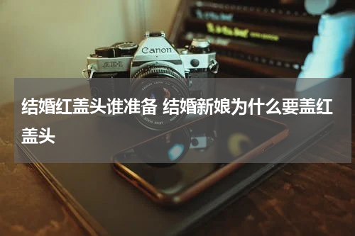 结婚红盖头谁准备 结婚新娘为什么要盖红盖头