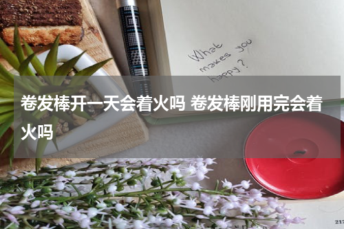 卷发棒开一天会着火吗 卷发棒刚用完会着火吗