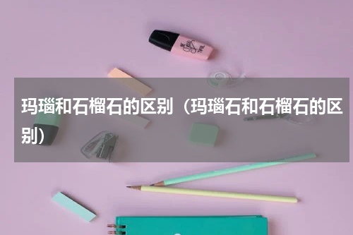 玛瑙和石榴石的区别（玛瑙石和石榴石的区别）
