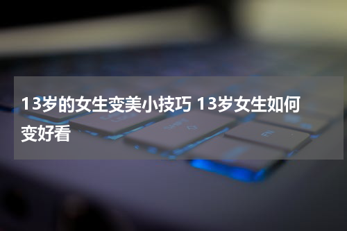 13岁的女生变美小技巧 13岁女生如何变好看