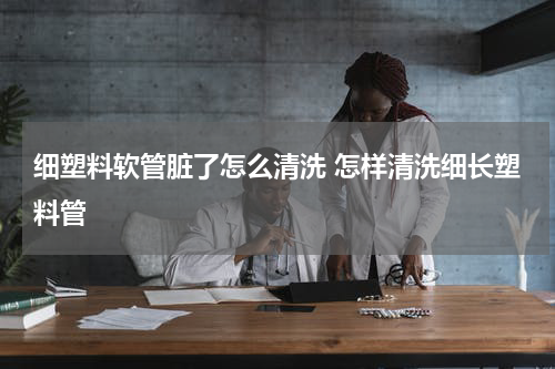 细塑料软管脏了怎么清洗 怎样清洗细长塑料管