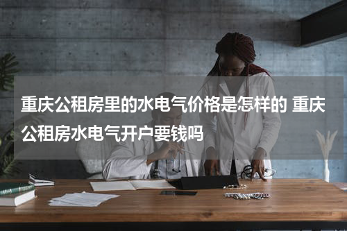 重庆公租房里的水电气价格是怎样的 重庆公租房水电气开户要钱吗