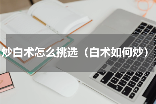 炒白术怎么挑选（白术如何炒）