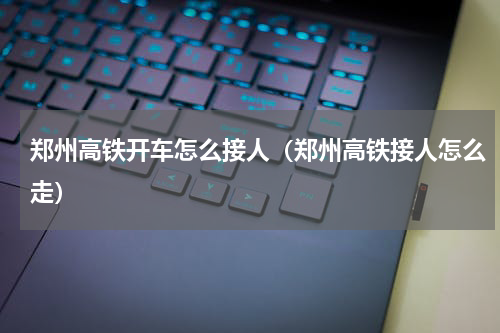 郑州高铁开车怎么接人（郑州高铁接人怎么走）