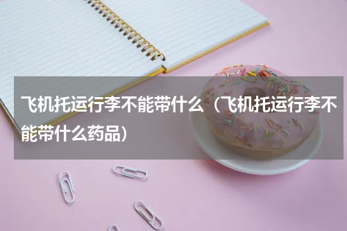 飞机托运行李不能带什么（飞机托运行李不能带什么药品）