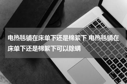 电热毯铺在床单下还是棉絮下 电热毯铺在床单下还是棉絮下可以除螨