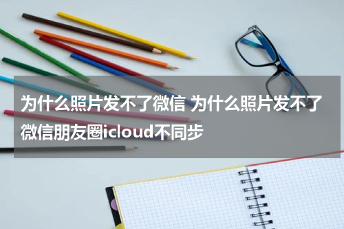 为什么照片发不了微信 为什么照片发不了微信朋友圈icloud不同步