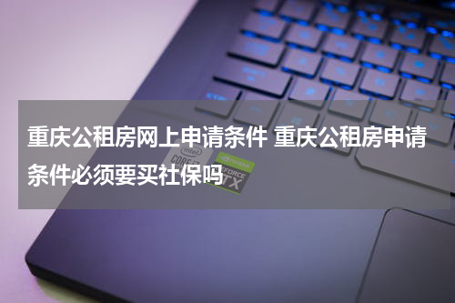 重庆公租房网上申请条件 重庆公租房申请条件必须要买社保吗