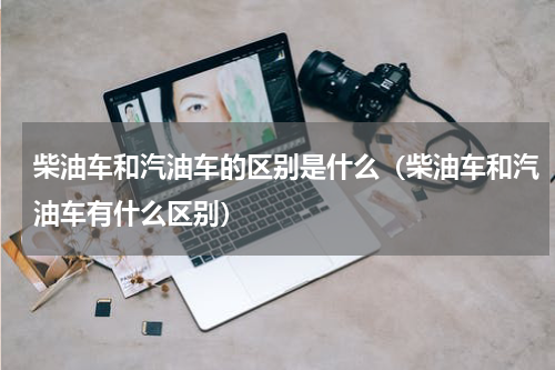 柴油车和汽油车的区别是什么（柴油车和汽油车有什么区别）
