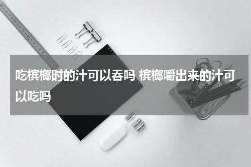 吃槟榔时的汁可以吞吗 槟榔嚼出来的汁可以吃吗