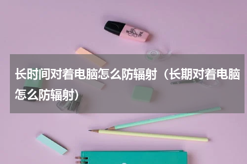 长时间对着电脑怎么防辐射（长期对着电脑怎么防辐射）
