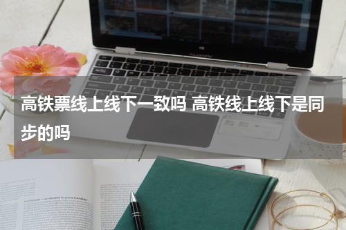 高铁票线上线下一致吗 高铁线上线下是同步的吗
