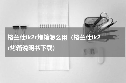 格兰仕ik2r烤箱怎么用（格兰仕ik2r烤箱说明书下载）