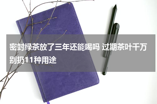 密封绿茶放了三年还能喝吗 过期茶叶千万别扔11种用途