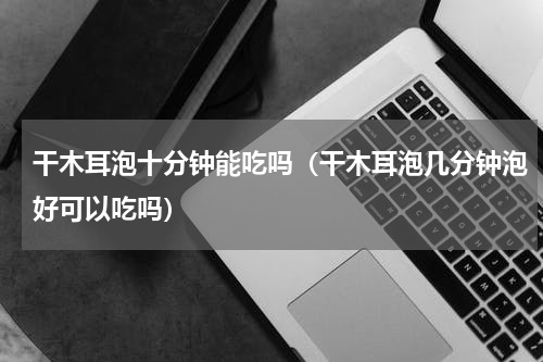 干木耳泡十分钟能吃吗（干木耳泡几分钟泡好可以吃吗）