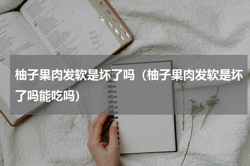 柚子果肉发软是坏了吗（柚子果肉发软是坏了吗能吃吗）
