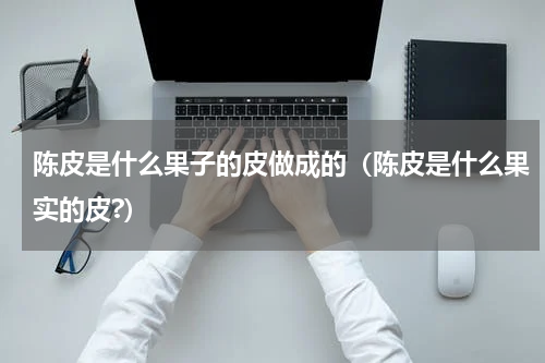 陈皮是什么果子的皮做成的（陈皮是什么果实的皮?）