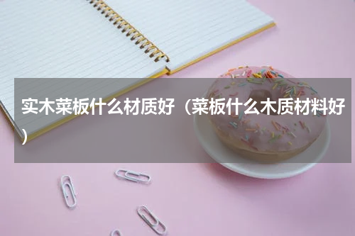 实木菜板什么材质好（菜板什么木质材料好）