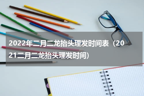 2022年二月二龙抬头理发时间表（2021二月二龙抬头理发时间）