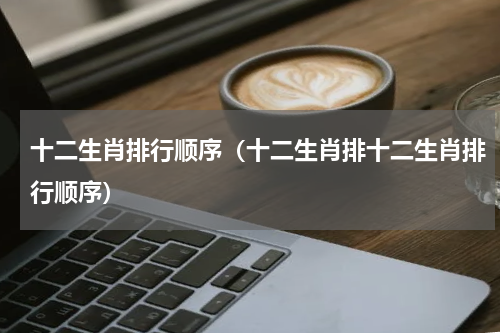 十二生肖排行顺序（十二生肖排十二生肖排行顺序）