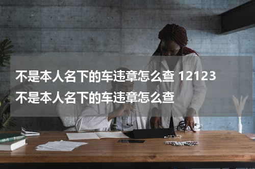 不是本人名下的车违章怎么查 12123不是本人名下的车违章怎么查
