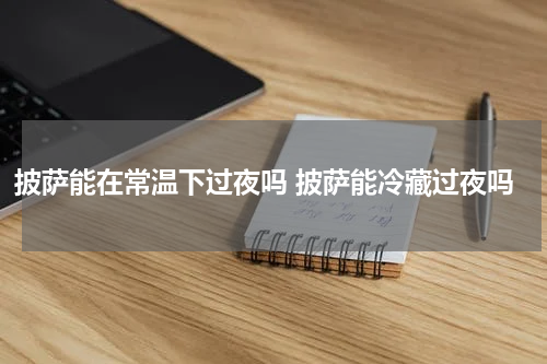 披萨能在常温下过夜吗 披萨能冷藏过夜吗