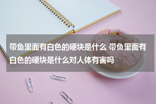 带鱼里面有白色的硬块是什么 带鱼里面有白色的硬块是什么对人体有害吗