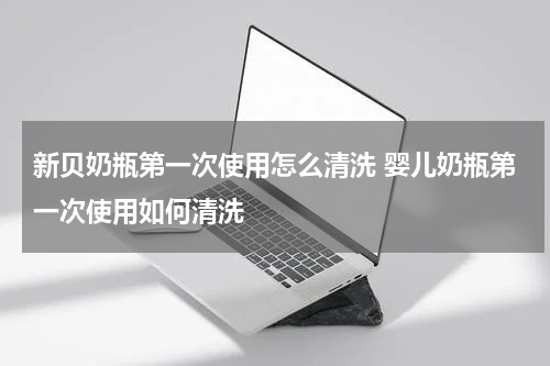 新贝奶瓶第一次使用怎么清洗 婴儿奶瓶第一次使用如何清洗