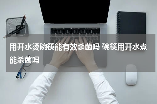 用开水烫碗筷能有效杀菌吗 碗筷用开水煮能杀菌吗