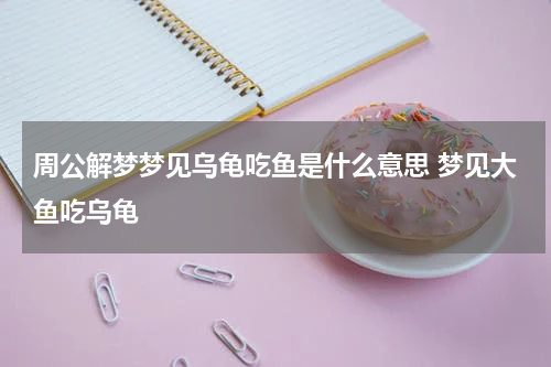 周公解梦梦见乌龟吃鱼是什么意思 梦见大鱼吃乌龟