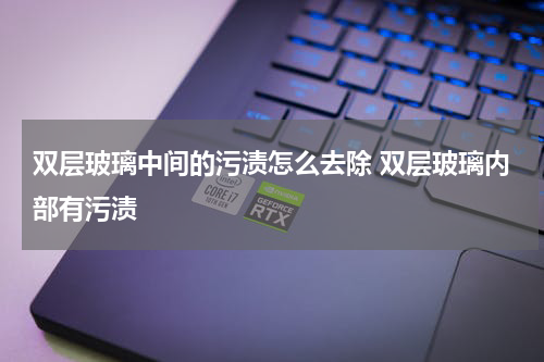 双层玻璃中间的污渍怎么去除 双层玻璃内部有污渍