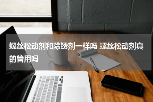 螺丝松动剂和除锈剂一样吗 螺丝松动剂真的管用吗