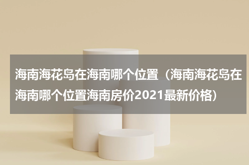 海南海花岛在海南哪个位置（海南海花岛在海南哪个位置海南房价2021最新价格）