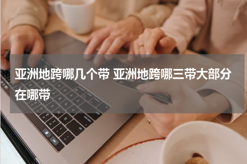 亚洲地跨哪几个带 亚洲地跨哪三带大部分在哪带