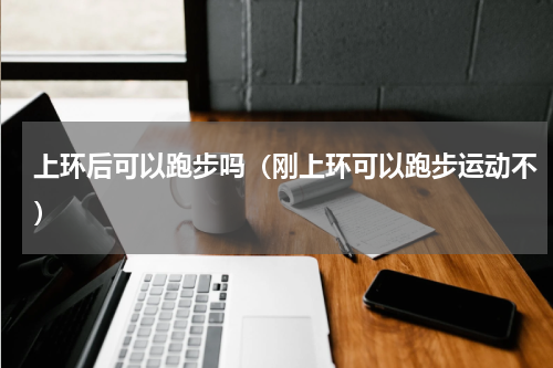 上环后可以跑步吗（刚上环可以跑步运动不）