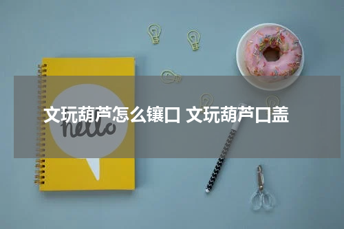 文玩葫芦怎么镶口 文玩葫芦口盖